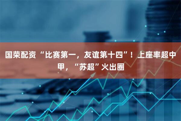国荣配资 “比赛第一，友谊第十四”！上座率超中甲，“苏超”火出圈
