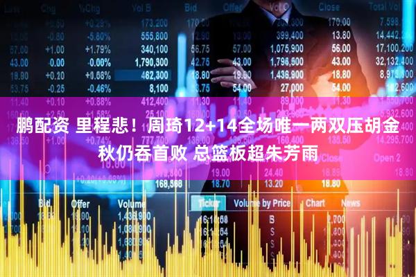 鹏配资 里程悲！周琦12+14全场唯一两双压胡金秋仍吞首败 总篮板超朱芳雨