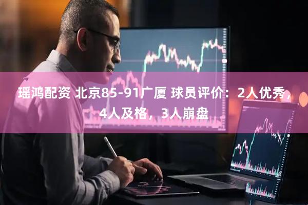 瑶鸿配资 北京85-91广厦 球员评价：2人优秀，4人及格，3人崩盘